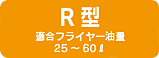 R型 適合フライヤー油量 25～60ℓ